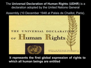 The Universal Declaration of Human Rights (UDHR) is a
    declaration adopted by the United Nations General
Assembly (10 December 1948 at Palais de Chaillot, Paris).




  It represents the first global expression of rights to
  which all human beings are entitled
 