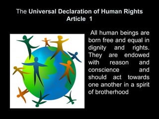 The Universal Declaration of Human Rights
                Article 1

                        All human beings are
                       born free and equal in
                       dignity and rights.
                       They are endowed
                       with    reason    and
                       conscience        and
                       should act towards
                       one another in a spirit
                       of brotherhood
 