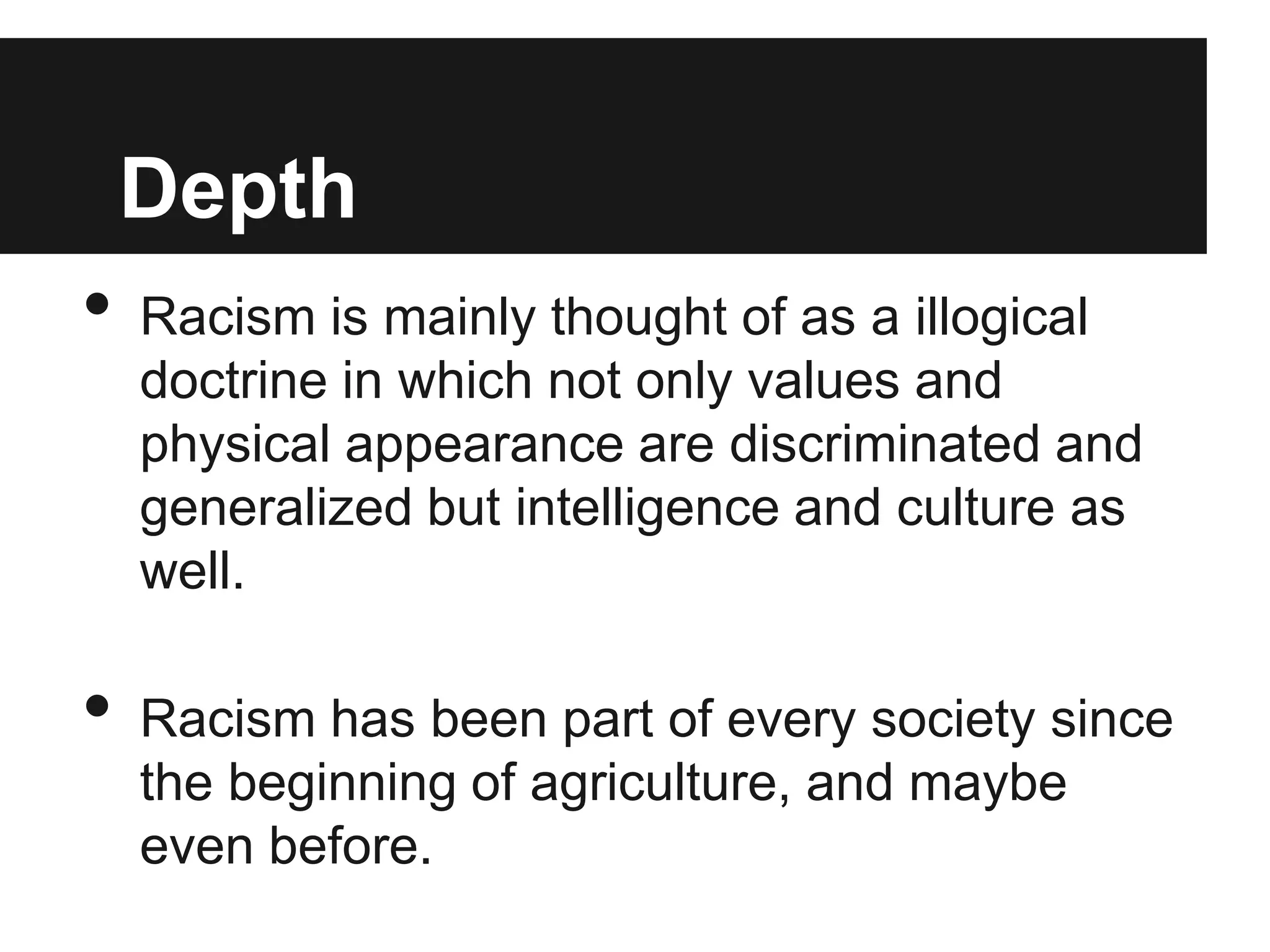 Depth
•   Racism is mainly thought of as a illogical
    doctrine in which not only values and
    physical appearance are discriminated and
    generalized but intelligence and culture as
    well.

•   Racism has been part of every society since
    the beginning of agriculture, and maybe
    even before.
 