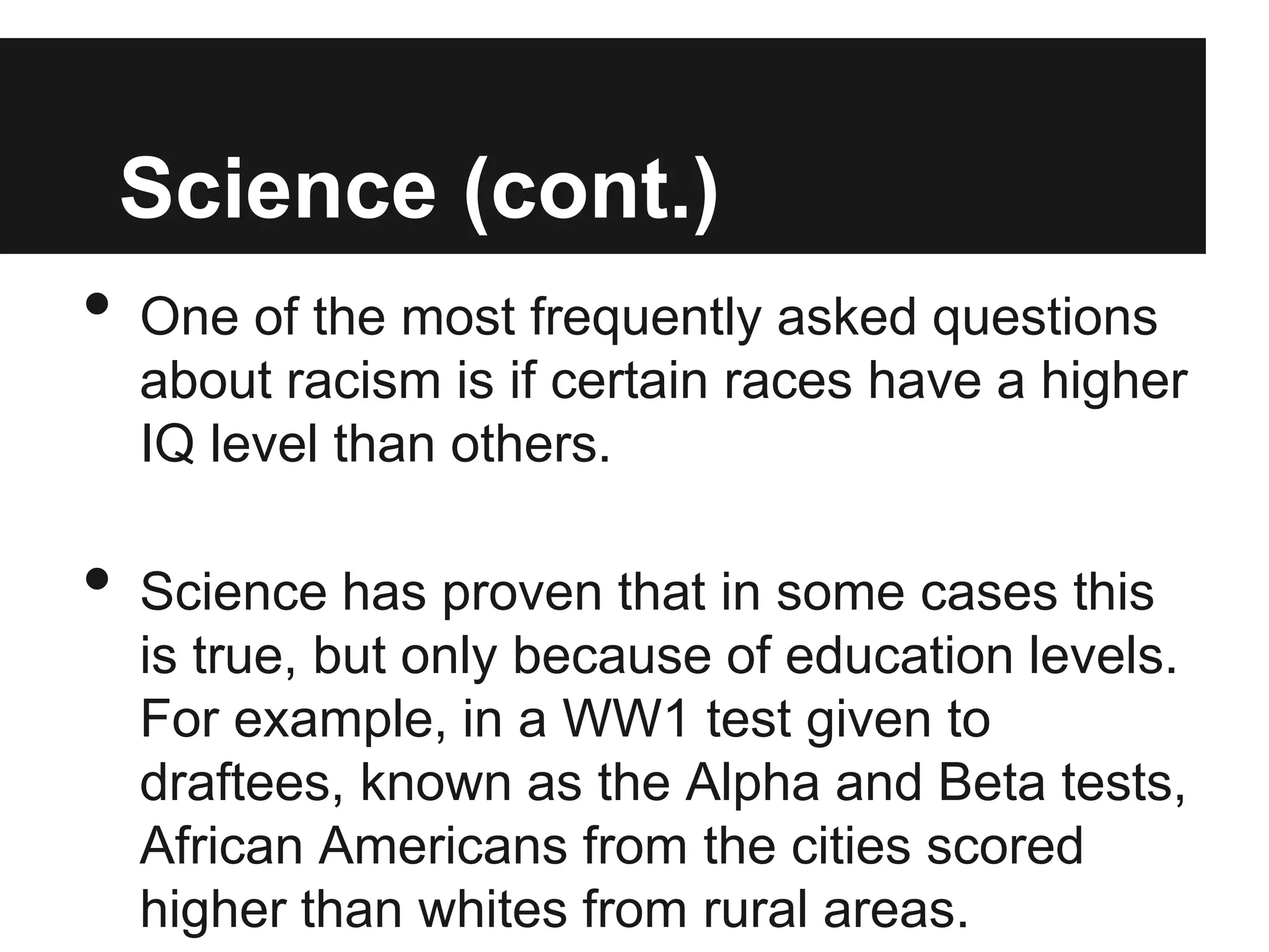 Science (cont.)
•   One of the most frequently asked questions
    about racism is if certain races have a higher
    IQ level than others.

•   Science has proven that in some cases this
    is true, but only because of education levels.
    For example, in a WW1 test given to
    draftees, known as the Alpha and Beta tests,
    African Americans from the cities scored
    higher than whites from rural areas.
 