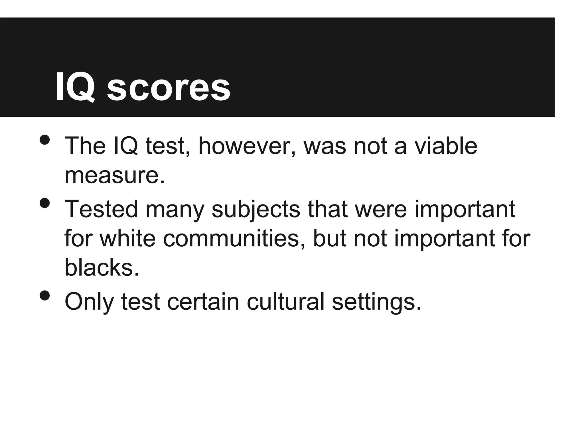 IQ scores
•   The IQ test, however, was not a viable
    measure.
•   Tested many subjects that were important
    for white communities, but not important for
    blacks.
•   Only test certain cultural settings.
 