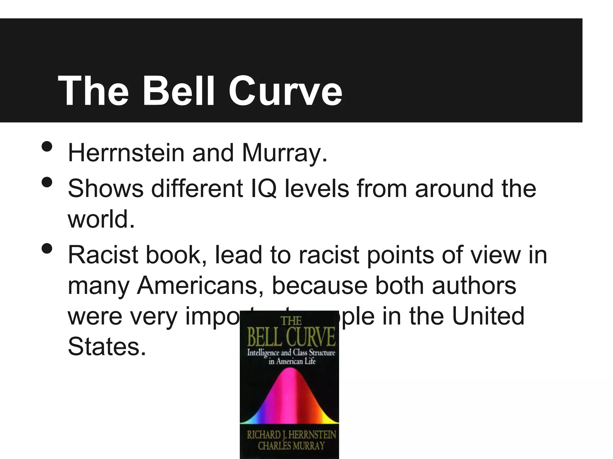 The Bell Curve
•   Herrnstein and Murray.
•   Shows different IQ levels from around the
    world.
•   Racist book, lead to racist points of view in
    many Americans, because both authors
    were very important people in the United
    States.
 