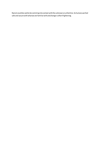 Racism could be said to be comming into contact with the unknown or unfamiliar. As humans we feel 
safe and secure with what we are familiar with and change is often frightening. 
