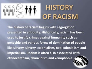 The history of racism begins with segregation 
presented in antiquity. Historically, racism has been 
used to justify crimes against humanity such as 
genocide and various forms of domination of people 
like slavery, slavery, colonialism, neo-colonialism and 
imperialism. Racism is often also associated with 
ethnocentrism, chauvinism and xenophobia. 
 