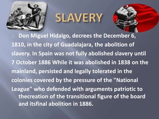 Don Miguel Hidalgo, decrees the December 6, 
1810, in the city of Guadalajara, the abolition of 
slavery. In Spain was not fully abolished slavery until 
7 October 1886 While it was abolished in 1838 on the 
mainland, persisted and legally tolerated in the 
colonies covered by the pressure of the "National 
League" who defended with arguments patriotic to 
thecreation of the transitional figure of the board 
and itsfinal abolition in 1886. 
 