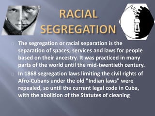 The segregation or racial separation is the 
separation of spaces, services and laws for people 
based on their ancestry. It was practiced in many 
parts of the world until the mid-twentieth century. 
In 1868 segregation laws limiting the civil rights of 
Afro-Cubans under the old "Indian laws" were 
repealed, so until the current legal code in Cuba, 
with the abolition of the Statutes of cleaning 
 