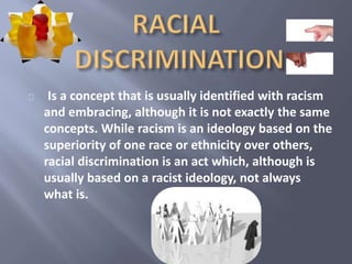 Is a concept that is usually identified with racism 
and embracing, although it is not exactly the same 
concepts. While racism is an ideology based on the 
superiority of one race or ethnicity over others, 
racial discrimination is an act which, although is 
usually based on a racist ideology, not always 
what is. 
 