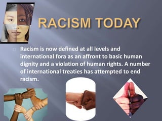 Racism is now defined at all levels and 
international fora as an affront to basic human 
dignity and a violation of human rights. A number 
of international treaties has attempted to end 
racism. 
 