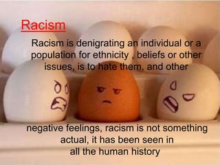 Racism
Racism is denigrating an individual or a
population for ethnicity , beliefs or other
issues, is to hate them, and other
negative feelings, racism is not something
actual, it has been seen in
all the human history
 