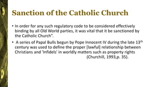 Sanction of the Catholic Church
• In order for any such regulatory code to be considered effectively
binding by all Old World parties, it was vital that it be sanctioned by
the Catholic Church”.
• A series of Papal Bulls begun by Pope Innocent IV during the late 13th
century was used to define the proper [lawful] relationship between
Christians and 'Infidels' in worldly matters such as property rights
(Churchill, 1993,p. 35).
 