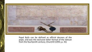 Papal Bulls can be defined as official decrees of the
pope, and was the exclusive letter format of the Vatican
from the fourteenth century. Churchill (1993, p. 35)
 
