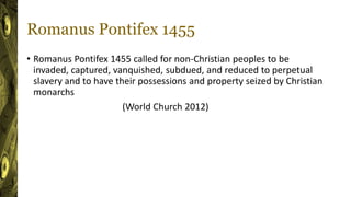 Romanus Pontifex 1455
• Romanus Pontifex 1455 called for non-Christian peoples to be
invaded, captured, vanquished, subdued, and reduced to perpetual
slavery and to have their possessions and property seized by Christian
monarchs
(World Church 2012)
 