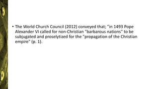• The World Church Council (2012) conveyed that; "in 1493 Pope
Alexander VI called for non-Christian "barbarous nations" to be
subjugated and proselytized for the "propagation of the Christian
empire" (p. 1).
 