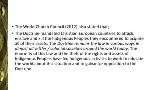 • The World Church Council (2012) also stated that;
• The Doctrine mandated Christian European countries to attack,
enslave and kill the Indigenous Peoples they encountered to acquire
all of their assets. The Doctrine remains the law in various ways in
almost all settler / colonial societies around the world today. The
enormity of this law and the theft of the rights and assets of
Indigenous Peoples have led Indigenous activists to work to educate
the world about this situation and to galvanize opposition to the
Doctrine.
 