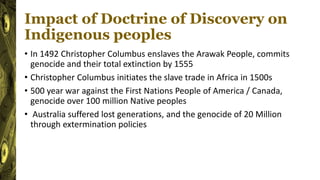 Impact of Doctrine of Discovery on
Indigenous peoples
• In 1492 Christopher Columbus enslaves the Arawak People, commits
genocide and their total extinction by 1555
• Christopher Columbus initiates the slave trade in Africa in 1500s
• 500 year war against the First Nations People of America / Canada,
genocide over 100 million Native peoples
• Australia suffered lost generations, and the genocide of 20 Million
through extermination policies
 