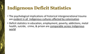 Indigenous Deficit Statistics
• The psychological implications of historical intergenerational trauma
are evident in all Indigenous cultures affected by colonisation
• Deficit statistics in education, employment, poverty, addictions, metal
health, suicide, crime, & prison are comparable across Indigenous
world
 