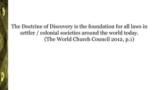 The Doctrine of Discovery is the foundation for all laws in
settler / colonial societies around the world today.
(The World Church Council 2012, p.1)
 