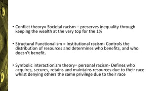 • Conflict theory= Societal racism – preserves inequality through
keeping the wealth at the very top for the 1%
• Structural Functionalism = Institutional racism- Controls the
distribution of resources and determines who benefits, and who
doesn’t benefit.
• Symbolic interactionism theory= personal racism- Defines who
acquires, secures, retains and maintains resources due to their race
whilst denying others the same privilege due to their race
 
