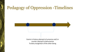 Pedagogy of Oppression -Timelines
Events in history attempt to humanise and/ or
counter attempt to dehumanise
To deny recognition of the other being
 