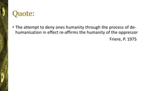 Quote:
• The attempt to deny ones humanity through the process of de-
humanisation in effect re-affirms the humanity of the oppressor
Friere, P. 1975
 
