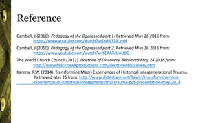 Reference
Cambell, J.(2010). Pedagogy of the Oppressed part 1. Retrieved May 26 2016 from:
https://www.youtube.com/watch?v=DvHi328_mYI
Cambell, J.(2010). Pedagogy of the Oppressed part 2. Retrieved May 26 2016 from:
https://www.youtube.com/watch?v=YEAATeUAU8Q
The World Church Council.(2012). Doctrine of Discovery. Retrieved May 24 2016 from:
http://www.blackhawkproductions.com/doctrineofdiscovery.htm
Karena, R,W. (2014). Transforming Maori Experiences of Historical Intergenerational Trauma.
Retrieved May 25 from: http://www.slideshare.net/Rawiri/transforming-mori-
experiences-of-historical-intergenerational-trauma-ppt-presentation-may-2014
 