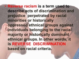 • Reverse racism is a term used to
describe acts of discrimination and
prejudice perpetrated by racial
minorities or historically
oppressed ethnical groups against
individuals belonging to the racial
majority or historically dominant
ethnical groups. In other words, it
is REVERSE DISCRIMINATION
based on racial criteria.
 