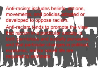 Anti-racism includes beliefs, actions,
movements, and policies adopted or
developed to oppose racism.
Anti-racism tends to promote the view
that racism in a particular society is
both pernicious and socially pervasive,
and that particular changes in political,
economic, and/or social life are
required to eliminate it.
 