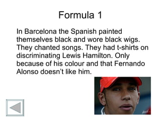 Formula 1 In Barcelona the Spanish painted themselves black and wore black wigs. They chanted songs. They had t-shirts on discriminating Lewis Hamilton. Only because of his colour and that Fernando Alonso doesn’t like him. 