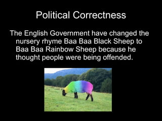 Political Correctness The English Government have changed the nursery rhyme Baa Baa Black Sheep to Baa Baa Rainbow Sheep because he thought people were being offended. 