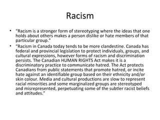 Racism
• “Racism is a stronger form of stereotyping where the ideas that one
holds about others makes a person dislike or hate members of that
particular group.”
• “Racism in Canada today tends to be more clandestine. Canada has
federal and provincial legislation to protect individuals, groups, and
cultural expressions, however forms of racism and discrimination
persists. The Canadian HUMAN RIGHTS Act makes it is a
discriminatory practice to communicate hatred. The Act protects
Canadians from public statements that promote hatred, or incite
hate against an identifiable group based on their ethnicity and/or
skin colour. Media and cultural productions are slow to represent
racial minorities and some marginalized groups are stereotyped
and misrepresented, perpetuating some of the subtler racist beliefs
and attitudes.”

 