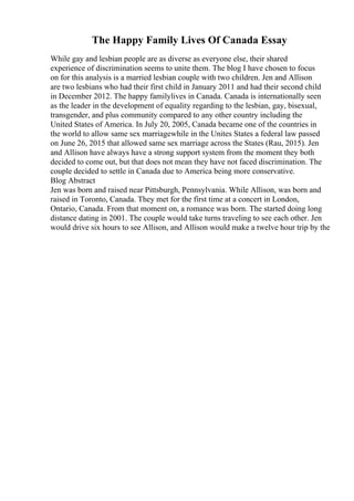 The Happy Family Lives Of Canada Essay
While gay and lesbian people are as diverse as everyone else, their shared
experience of discrimination seems to unite them. The blog I have chosen to focus
on for this analysis is a married lesbian couple with two children. Jen and Allison
are two lesbians who had their first child in January 2011 and had their second child
in December 2012. The happy familylives in Canada. Canada is internationally seen
as the leader in the development of equality regarding to the lesbian, gay, bisexual,
transgender, and plus community compared to any other country including the
United States of America. In July 20, 2005, Canada became one of the countries in
the world to allow same sex marriagewhile in the Unites States a federal law passed
on June 26, 2015 that allowed same sex marriage across the States (Rau, 2015). Jen
and Allison have always have a strong support system from the moment they both
decided to come out, but that does not mean they have not faced discrimination. The
couple decided to settle in Canada due to America being more conservative.
Blog Abstract
Jen was born and raised near Pittsburgh, Pennsylvania. While Allison, was born and
raised in Toronto, Canada. They met for the first time at a concert in London,
Ontario, Canada. From that moment on, a romance was born. The started doing long
distance dating in 2001. The couple would take turns traveling to see each other. Jen
would drive six hours to see Allison, and Allison would make a twelve hour trip by the
 