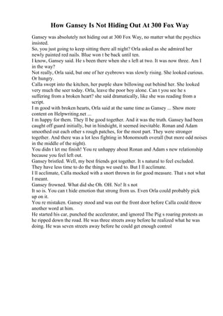 How Gansey Is Not Hiding Out At 300 Fox Way
Gansey was absolutely not hiding out at 300 Fox Way, no matter what the psychics
insisted.
So, you just going to keep sitting there all night? Orla asked as she admired her
newly painted red nails. Blue won t be back until ten.
I know, Gansey said. He s been there when she s left at two. It was now three. Am I
in the way?
Not really, Orla said, but one of her eyebrows was slowly rising. She looked curious.
Or hungry.
Calla swept into the kitchen, her purple shaw billowing out behind her. She looked
very much the seer today. Orla, leave the poor boy alone. Can t you see he s
suffering from a broken heart? she said dramatically, like she was reading from a
script.
I m good with broken hearts, Orla said at the same time as Gansey ... Show more
content on Helpwriting.net ...
I m happy for them. They ll be good together. And it was the truth. Gansey had been
caught off guard initially, but in hindsight, it seemed inevitable. Ronan and Adam
smoothed out each other s rough patches, for the most part. They were stronger
together. And there was a lot less fighting in Monomouth overall (but more odd noises
in the middle of the night).
You didn t let me finish! You re unhappy about Ronan and Adam s new relationship
because you feel left out.
Gansey bristled. Well, my best friends got together. It s natural to feel excluded.
They have less time to do the things we used to. But I ll acclimate.
I ll acclimate, Calla mocked with a snort thrown in for good measure. That s not what
I meant.
Gansey frowned. What did she Oh. OH. No! It s not
It so is. You can t hide emotion that strong from us. Even Orla could probably pick
up on it.
You re mistaken. Gansey stood and was out the front door before Calla could throw
another word at him.
He started his car, punched the accelerator, and ignored The Pig s roaring protests as
he ripped down the road. He was three streets away before he realized what he was
doing. He was seven streets away before he could get enough control
 