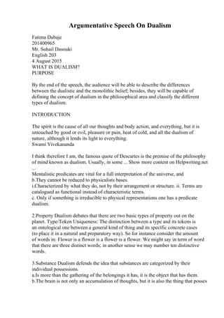 Argumentative Speech On Dualism
Fatima Dabaje
201400965
Mr. Suhail Dasouki
English 203
4 August 2015
WHAT IS DUALISM?
PURPOSE
By the end of the speech, the audience will be able to describe the differences
between the dualistic and the monolithic belief; besides, they will be capable of
defining the concept of dualism in the philosophical area and classify the different
types of dualism.
INTRODUCTION
The spirit is the cause of all our thoughts and body action, and everything, but it is
untouched by good or evil, pleasure or pain, heat of cold, and all the dualism of
nature, although it lends its light to everything.
Swami Vivekananda
I think therefore I am, the famous quote of Descartes is the premise of the philosophy
of mind known as dualism. Usually, in some ... Show more content on Helpwriting.net
...
Mentalistic predicates are vital for a full interpretation of the universe, and
b.They cannot be reduced to physicalists bases.
i.Characterized by what they do, not by their arrangement or structure. ii. Terms are
catalogued as functional instead of characteristic terms.
c. Only if something is irreducible to physical representations one has a predicate
dualism.
2.Property Dualism debates that there are two basic types of property out on the
planet. Type/Token Uniqueness: The distinction between a type and its tokens is
an ontological one between a general kind of thing and its specific concrete cases
(to place it in a natural and preparatory way). So for instance consider the amount
of words in: Flower is a flower is a flower is a flower. We might say in term of word
that there are three distinct words; in another sense we may number ten distinctive
words.
3.Substance Dualism defends the idea that substances are categorized by their
individual possessions.
a.Is more than the gathering of the belongings it has, it is the object that has them.
b.The brain is not only an accumulation of thoughts, but it is also the thing that posses
 