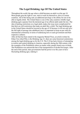 The Legal Drinking Age Of The United States
Throughout the world, the age when a child becomes an adult is at the age 18.
Most people gain the right to vote, start to work for themselves, drive in certain
countries. All of this being said, an additional privilege is the ability for one to be
able to legally drink. The United States is one of the only countries whoВґs legal
drinking ageis separate from the declared age of an official adult under the law. The
idea of putting restrictions on a legal adult, makes the issue more complicated for
that their are still restrictions that make an adult like a child. The legal drinking age
in the United States should be lowered to the age of 18 because it will not only give
the full right of passage into adulthood, but it is important to keep on par with our
international community in terms of underlying laws to each government and their
respective cultures.
After all that has been stated in the magazine Mental Floos, an article written by
Ethan Trex titled Why is the Drinking Age 21, there are some historical contrarieties
among the legal drinking age as for the U.S. The U.S has had a history of attempting
to restrict and control drinking in America, especially during the 20th century with
the examples of the Prohibition where no matter what, people found ways to drink.
The Prohibition was nationwide ban of the transportation of alcohol beverages. After
the end of this period, state governments had the power over the years to have
fluctuating drinking ages, making it
 