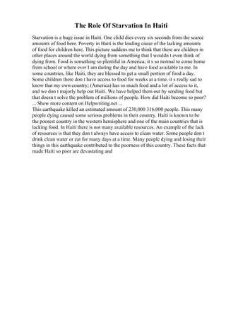 The Role Of Starvation In Haiti
Starvation is a huge issue in Haiti. One child dies every six seconds from the scarce
amounts of food here. Poverty in Haiti is the leading cause of the lacking amounts
of food for children here. This picture saddens me to think that there are children in
other places around the world dying from something that I wouldn t even think of
dying from. Food is something so plentiful in America; it s so normal to come home
from school or where ever I am during the day and have food available to me. In
some countries, like Haiti, they are blessed to get a small portion of food a day.
Some children there don t have access to food for weeks at a time. it s really sad to
know that my own country; (America) has so much food and a lot of access to it,
and we don t majorly help out Haiti. We have helped them out by sending food but
that doesn t solve the problem of millions of people. How did Haiti become so poor?
... Show more content on Helpwriting.net ...
This earthquake killed an estimated amount of 230,000 316,000 people. This many
people dying caused some serious problems in their country. Haiti is known to be
the poorest country in the western hemisphere and one of the main countries that is
lacking food. In Haiti there is not many available resources. An example of the lack
of resources is that they don t always have access to clean water. Some people don t
drink clean water or eat for many days at a time. Many people dying and losing their
things in this earthquake contributed to the poorness of this country. These facts that
made Haiti so poor are devastating and
 