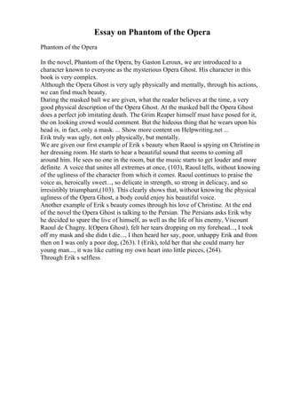 Essay on Phantom of the Opera
Phantom of the Opera
In the novel, Phantom of the Opera, by Gaston Leroux, we are introduced to a
character known to everyone as the mysterious Opera Ghost. His character in this
book is very complex.
Although the Opera Ghost is very ugly physically and mentally, through his actions,
we can find much beauty.
During the masked ball we are given, what the reader believes at the time, a very
good physical description of the Opera Ghost. At the masked ball the Opera Ghost
does a perfect job imitating death. The Grim Reaper himself must have posed for it,
the on looking crowd would comment. But the hideous thing that he wears upon his
head is, in fact, only a mask. ... Show more content on Helpwriting.net ...
Erik truly was ugly, not only physically, but mentally.
We are given our first example of Erik s beauty when Raoul is spying on Christine in
her dressing room. He starts to hear a beautiful sound that seems to coming all
around him. He sees no one in the room, but the music starts to get louder and more
definite. A voice that unites all extremes at once, (103), Raoul tells, without knowing
of the ugliness of the character from which it comes. Raoul continues to praise the
voice as, heroically sweet..., so delicate in strength, so strong in delicacy, and so
irresistibly triumphant,(103). This clearly shows that, without knowing the physical
ugliness of the Opera Ghost, a body could enjoy his beautiful voice.
Another example of Erik s beauty comes through his love of Christine. At the end
of the novel the Opera Ghost is talking to the Persian. The Persians asks Erik why
he decided to spare the live of himself, as well as the life of his enemy, Viscount
Raoul de Chagny. I(Opera Ghost), felt her tears dropping on my forehead..., I took
off my mask and she didn t die..., I then heard her say, poor, unhappy Erik and from
then on I was only a poor dog, (263). I (Erik), told her that she could marry her
young man..., it was like cutting my own heart into little pieces, (264).
Through Erik s selfless
 