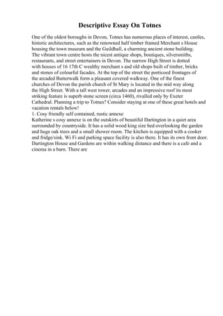 Descriptive Essay On Totnes
One of the oldest boroughs in Devon, Totnes has numerous places of interest, castles,
historic architectures, such as the renowned half timber framed Merchant s House
housing the town museum and the Guildhall, a charming ancient stone building.
The vibrant town centre hosts the nicest antique shops, boutiques, silversmiths,
restaurants, and street entertainers in Devon. The narrow High Street is dotted
with houses of 16 17th C wealthy merchant s and old shops built of timber, bricks
and stones of colourful facades. At the top of the street the porticoed frontages of
the arcaded Butterwalk form a pleasant covered walkway. One of the finest
churches of Devon the parish church of St Mary is located in the mid way along
the High Street. With a tall west tower, arcades and an impressive roof its most
striking feature is superb stone screen (circa 1460), rivalled only by Exeter
Cathedral. Planning a trip to Totnes? Consider staying at one of these great hotels and
vacation rentals below!
1. Cosy friendly self contained, rustic annexe
Katherine s cosy annexe is on the outskirts of beautiful Dartington in a quiet area
surrounded by countryside. It has a solid wood king size bed overlooking the garden
and huge oak trees and a small shower room. The kitchen is equipped with a cooker
and fridge/sink. Wi Fi and parking space facility is also there. It has its own front door.
Dartington House and Gardens are within walking distance and there is a cafe and a
cinema in a barn. There are
 