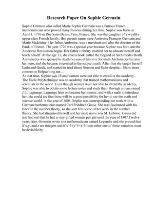 Research Paper On Sophie Germain
Sophie Germain also called Marie Sophie Germain was a famous French
mathematician who proved many theories during her time. Sophie was born on
April 1, 1776 in Rue Saint Denis, Paris, France. She was the daughter of a wealthy
upper class French family. Her parents name were Ambroise Francois Germain and
Marie Madeleine. Her father,Ambroise, was a merchant and also the director of the
Bank of France. The year 1776 was a special year because Sophie was born and the
American Revolution began. Her father s library enabled her to educate herself and
teach herself. At the age 13, she read a book called the Legend of Archimedes Death.
Archimedes was speared to death because of his love for math.Archimedes became
her hero, and she became interested in the subject math. After that she taught herself
Latin and Greek, and started to read about Newton and Euler despite... Show more
content on Helpwriting.net ...
At that time, Sophie was 18 and women were not able to enroll in the academy.
The Ecole Polytechnique was an academy that trained mathematicians and
scientists in the world. Even though women were not able to attend the academy,
Sophie was able to obtain some lecture notes and study them through a man named
J.L. Lagrange. Lagrange later on became her mentor, and with a male to introduce
her, she could see that there will be a good possibility for her to see the math and
science world. In the year of 1804, Sophie was corresponding her work with a
German mathematician named Carl Friedrich Gauss. She was fascinated with his
labor in the number theory, so she sent him some of her work in the number
theory. She had disguised herself and her male name was M. Leblanc. Gauss did
not find out that he had a very gifted women pen pal until the year of 1807.Twelve
years later, Germain wrote to a mathematician named Legendre and she proved that
if x,y, and z are integers and if x^5+y^5=z^5 then either one of those variables must
be divisible by
 