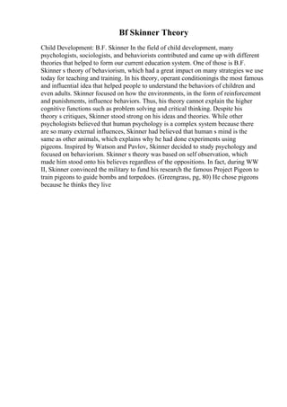 Bf Skinner Theory
Child Development: B.F. Skinner In the field of child development, many
psychologists, sociologists, and behaviorists contributed and came up with different
theories that helped to form our current education system. One of those is B.F.
Skinner s theory of behaviorism, which had a great impact on many strategies we use
today for teaching and training. In his theory, operant conditioningis the most famous
and influential idea that helped people to understand the behaviors of children and
even adults. Skinner focused on how the environments, in the form of reinforcement
and punishments, influence behaviors. Thus, his theory cannot explain the higher
cognitive functions such as problem solving and critical thinking. Despite his
theory s critiques, Skinner stood strong on his ideas and theories. While other
psychologists believed that human psychology is a complex system because there
are so many external influences, Skinner had believed that human s mind is the
same as other animals, which explains why he had done experiments using
pigeons. Inspired by Watson and Pavlov, Skinner decided to study psychology and
focused on behaviorism. Skinner s theory was based on self observation, which
made him stood onto his believes regardless of the oppositions. In fact, during WW
II, Skinner convinced the military to fund his research the famous Project Pigeon to
train pigeons to guide bombs and torpedoes. (Greengrass, pg, 80) He chose pigeons
because he thinks they live
 