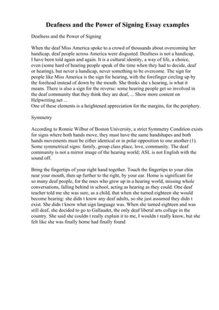 Deafness and the Power of Signing Essay examples
Deafness and the Power of Signing
When the deaf Miss America spoke to a crowd of thousands about overcoming her
handicap, deaf people across America were disgusted. Deafness is not a handicap,
I have been told again and again. It is a cultural identity, a way of life, a choice,
even (some hard of hearing people speak of the time when they had to decide, deaf
or hearing), but never a handicap, never something to be overcome. The sign for
people like Miss America is the sign for hearing, with the forefinger circling up by
the forehead instead of down by the mouth. She thinks she s hearing, is what it
means. There is also a sign for the reverse: some hearing people get so involved in
the deaf community that they think they are deaf, ... Show more content on
Helpwriting.net ...
One of these elements is a heightened appreciation for the margins, for the periphery.
Symmetry
According to Ronnie Wilbur of Boston University, a strict Symmetry Condition exists
for signs where both hands move, they must have the same handshapes and both
hands movements must be either identical or in polar opposition to one another (1).
Some symmetrical signs: family, group class place, love, community. The deaf
community is not a mirror image of the hearing world; ASL is not English with the
sound off.
Bring the fingertips of your right hand together. Touch the fingertips to your chin
near your mouth, then up further to the right, by your ear. Home is significant for
so many deaf people, for the ones who grew up in a hearing world, missing whole
conversations, falling behind in school, acting as hearing as they could. One deaf
teacher told me she was sure, as a child, that when she turned eighteen she would
become hearing: she didn t know any deaf adults, so she just assumed they didn t
exist. She didn t know what sign language was. When she turned eighteen and was
still deaf, she decided to go to Gallaudet, the only deaf liberal arts college in the
country. She said she couldn t really explain it to me, I wouldn t really know, but she
felt like she was finally home had finally found
 