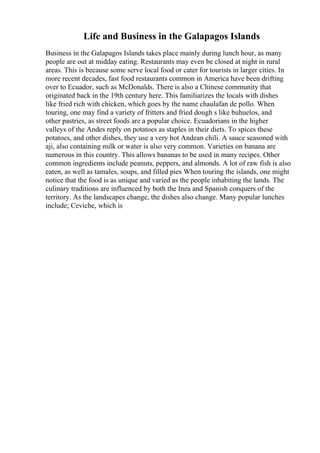 Life and Business in the Galapagos Islands
Business in the Galapagos Islands takes place mainly during lunch hour, as many
people are out at midday eating. Restaurants may even be closed at night in rural
areas. This is because some serve local food or cater for tourists in larger cities. In
more recent decades, fast food restaurants common in America have been drifting
over to Ecuador, such as McDonalds. There is also a Chinese community that
originated back in the 19th century here. This familiarizes the locals with dishes
like fried rich with chicken, which goes by the name chaulafan de pollo. When
touring, one may find a variety of fritters and fried dough s like buhuelos, and
other pastries, as street foods are a popular choice. Ecuadorians in the higher
valleys of the Andes reply on potatoes as staples in their diets. To spices these
potatoes, and other dishes, they use a very hot Andean chili. A sauce seasoned with
aji, also containing milk or water is also very common. Varieties on banana are
numerous in this country. This allows bananas to be used in many recipes. Other
common ingredients include peanuts, peppers, and almonds. A lot of raw fish is also
eaten, as well as tamales, soups, and filled pies When touring the islands, one might
notice that the food is as unique and varied as the people inhabiting the lands. The
culinary traditions are influenced by both the Inea and Spanish conquers of the
territory. As the landscapes change, the dishes also change. Many popular lunches
include; Ceviche, which is
 