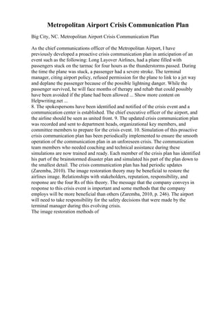 Metropolitan Airport Crisis Communication Plan
Big City, NC. Metropolitan Airport Crisis Communication Plan
As the chief communications officer of the Metropolitan Airport, I have
previously developed a proactive crisis communication plan in anticipation of an
event such as the following: Long Layover Airlines, had a plane filled with
passengers stuck on the tarmac for four hours as the thunderstorms passed. During
the time the plane was stuck, a passenger had a severe stroke. The terminal
manager, citing airport policy, refused permission for the plane to link to a jet way
and deplane the passenger because of the possible lightning danger. While the
passenger survived, he will face months of therapy and rehab that could possibly
have been avoided if the plane had been allowed ... Show more content on
Helpwriting.net ...
8. The spokespersons have been identified and notified of the crisis event and a
communication center is established. The chief executive officer of the airport, and
the airline should be seen as united front. 9. The updated crisis communication plan
was recorded and sent to department heads, organizational key members, and
committee members to prepare for the crisis event. 10. Simulation of this proactive
crisis communication plan has been periodically implemented to ensure the smooth
operation of the communication plan in an unforeseen crisis. The communication
team members who needed coaching and technical assistance during these
simulations are now trained and ready. Each member of the crisis plan has identified
his part of the brainstormed disaster plan and simulated his part of the plan down to
the smallest detail. The crisis communication plan has had periodic updates
(Zaremba, 2010). The image restoration theory may be beneficial to restore the
airlines image. Relationships with stakeholders, reputation, responsibility, and
response are the four Rs of this theory. The message that the company conveys in
response to this crisis event is important and some methods that the company
employs will be more beneficial than others (Zaremba, 2010, p. 246). The airport
will need to take responsibility for the safety decisions that were made by the
terminal manager during this evolving crisis.
The image restoration methods of
 
