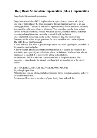 Deep Brain Stimulation Implantation ( Shin ) Implantation
Deep Brain Stimulation Implantation
Deep brain stimulation (DBS) implantation is a procedure to insert a wire (lead)
into one or both sides of the brain in order to deliver electrical currents to an area
causing problems. The lead is attached to a power source that is implanted under the
skin near the collarbone, chest, or abdomen. This procedure may be done to treat
various medical conditions, such as Parkinson disease, essential tremor, and other
neurological conditions that cannot be controlled with medicines.
Once implanted, the device can be used 24 hours per day. The intensity and
frequency of the pulses are programmed for each individual and can be adjusted.
The DBS device has three parts:
A lead. This is a thin wire. It goes through one or two small openings in your skull. It
delivers the electrical pulse.
A power source. This is called the neurotransmitter. It is usually placed under the
skin in the upper part of your collarbone, chest, or abdomen, similar to how a heart
pacemaker is inserted. It is powered by a long lasting battery.
An extension. This is a wire that connects the lead to the power source. The
extension is passed under the skin of your head and neck and down to the power
source.
LET YOUR HEALTH CARE PROVIDERKNOW ABOUT:
Any allergies you have.
All medicines you are taking, including vitamins, herbs, eye drops, creams, and over
the counter medicines.
Previous problems you or members of your family have had with the
 