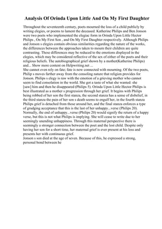 Analysis Of Orinda Upon Little And On My First Daughter
Throughout the seventeenth century, poets mourned the loss of a child publicly by
writing elegies, or poems to lament the deceased. Katherine Philips and Ben Jonson
were two poets who implemented the elegiac form in Orinda Upon Little Hector
Philips , On My First Son , and On My First Daughter respectively. Although Philips
and Jonson s elegies contain obvious similarities regarding the nature of the works,
the differences between the approaches taken to mourn their children are quite
contrasting. These differences may be reduced to the emotions displayed in the
elegies, which may be considered reflective of the sex of either of the poets and their
religious beliefs. The autobiographical grief shown by a mother(Katherine Philips)
and... Show more content on Helpwriting.net ...
She cannot even rely on fate; fate is now connected with mourning. Of the two poets,
Philip s moves farther away from the consoling nature that religion provides for
Jonson. Philips s elegy is raw with the emotion of a grieving mother who cannot
seem to find consolation in the world. She got a taste of what she wanted: she
[saw] him and then he disappeared (Philips 5). Orinda Upon Little Hector Philips is
best illustrated as a mother s progression through her grief. It begins with Philips
being robbed of her son the first stanza, the second stanza has a sense of disbelief, in
the third stanza the pain of her son s death seems to engulf her, in the fourth stanza
Philips grief is detached from those around her, and the final stanza enforces a type
of grudging acceptance that this is the last of her unhappy...verse (Philips 20).
Normally, the end of unhappy...verse (Philips 20) would signify the return of a happy
verse, but this is not what Philips is implying. She will cease to write due to her
seemingly unending unhappiness. Through this maternal perspective there is
seemingly a stronger connection between the poet and the lost child. Despite only
having her son for a short time, her maternal grief is ever present at his loss and
presents her with continuous grief.
Jonson s son died at the age of seven. Because of this, he expressed a strong,
personal bond between he
 