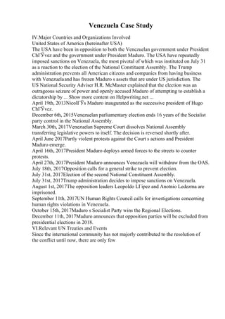 Venezuela Case Study
IV.Major Countries and Organizations Involved
United States of America (hereinafter USA)
The USA have been in opposition to both the Venezuelan government under President
ChГЎvez and the government under President Maduro. The USA have repeatedly
imposed sanctions on Venezuela, the most pivotal of which was instituted on July 31
as a reaction to the election of the National Constituent Assembly. The Trump
administration prevents all American citizens and companies from having business
with Venezuelaand has frozen Maduro s assets that are under US jurisdiction. The
US National Security Adviser H.R. McMaster explained that the election was an
outrageous seizure of power and openly accused Maduro of attempting to establish a
dictatorship by ... Show more content on Helpwriting.net ...
April 19th, 2013NicolГЎs Maduro inaugurated as the successive president of Hugo
ChГЎvez.
December 6th, 2015Venezuelan parliamentary election ends 16 years of the Socialist
party control in the National Assembly.
March 30th, 2017Venezuelan Supreme Court dissolves National Assembly
transferring legislative powers to itself. The decision is reversed shortly after.
April June 2017Partly violent protests against the Court s actions and President
Maduro emerge.
April 16th, 2017President Maduro deploys armed forces to the streets to counter
protests.
April 27th, 2017President Maduro announces Venezuela will withdraw from the OAS.
July 18th, 2017Opposition calls for a general strike to prevent election.
July 31st, 2017Election of the second National Constituent Assembly.
July 31st, 2017Trump administration decides to impose sanctions on Venezuela.
August 1st, 2017The opposition leaders Leopoldo LГіpez and Anotnio Ledezma are
imprisoned.
September 11th, 2017UN Human Rights Council calls for investigations concerning
human rights violations in Venezuela.
October 15th, 2017Maduro s Socialist Party wins the Regional Elections.
December 11th, 2017Maduro announces that opposition parties will be excluded from
presidential elections in 2018.
VI.Relevant UN Treaties and Events
Since the international community has not majorly contributed to the resolution of
the conflict until now, there are only few
 