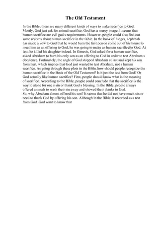 The Old Testament
In the Bible, there are many different kinds of ways to make sacrifice to God.
Mostly, God just ask for animal sacrifice. God has a mercy image. It seems that
human sacrifice are evil god s requirements. However, people could also find out
some records about human sacrifice in the Bible. In the book of Judges, Jephthah
has made a vow to God that he would burn the first person come out of his house to
meet him as an offering to God, he was going to make an human sacrificefor God. At
last, he killed his daughter indeed. In Genesis, God asked for a human sacrifice,
asked Abraham to burn his only son as an offering to God in order to test Abraham s
obedience. Fortunately, the angle of God stopped Abraham at last and kept his son
from hurt, which implies that God just wanted to test Abraham, not a human
sacrifice. As going through these plots in the Bible, how should people recognize the
human sacrifice in the Book of the Old Testament? Is it just the test from God? Or
God actually like human sacrifice? First, people should know what is the meaning
of sacrifice. According to the Bible, people could conclude that the sacrifice is the
way to atone for one s sin or thank God s blessing. In the Bible, people always
offered animals to wash their sin away and showed their thanks to God.
So, why Abraham almost offered his son? It seems that he did not have much sin or
need to thank God by offering his son. Although in the Bible, it recorded as a test
from God. God want to know that
 