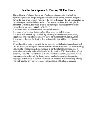 Katherine s Speech In Taming Of The Shrew
The ambiguity of whether Katherine s final speech is authentic, in which she
apparently proclaims and promulgates female submissiveness, has been thought to
define the tone of versions of Taming of the Shrew. However, the attitudes evoked by
the monologue can also indicate values of society at the times which the play is
presented. Generally, four main theories have emerged regarding the true intent
behind Katherine s speech (Wikipedia, 2017):
It is sincere and Katherine has been successfully tamed .
It is sincere, but because Katherine has fallen in love with Petruchio.
It is ironic and is deceiving Petruchio by parroting a socially acceptable, totally
impersonal catalogue of honours a wife owes her husband (De Wachter, 2016).
It is neither, following the farcical disposition of the play within a play framing
device.
Up until the 20th century, most of the last speeches by Katherine have adhered with
the first option, including the traditional Globe Theatre adaptation. Katherine s acting
in the Globe Theatre production, grounded in her facial expressions and tone of
voice, shows sincerity and truthfulness in her declaration (V.ii). On the basis of this
portrayal, it could be said that in a historical Elizabethan context, audiences would
have accepted and deemed the domestication mechanisms and taming practises
employed by Petruchio as normal. In contrast, in a modern Western society holding
relatively egalitarian views on gender , interpretations of Katherine s address
 