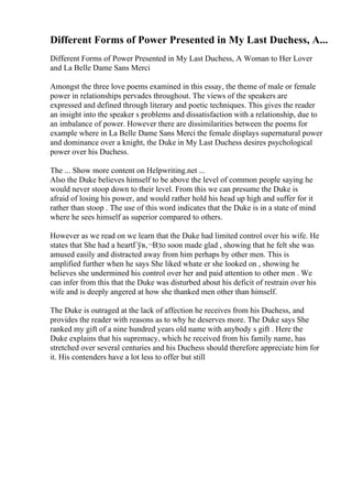 Different Forms of Power Presented in My Last Duchess, A...
Different Forms of Power Presented in My Last Duchess, A Woman to Her Lover
and La Belle Dame Sans Merci
Amongst the three love poems examined in this essay, the theme of male or female
power in relationships pervades throughout. The views of the speakers are
expressed and defined through literary and poetic techniques. This gives the reader
an insight into the speaker s problems and dissatisfaction with a relationship, due to
an imbalance of power. However there are dissimilarities between the poems for
example where in La Belle Dame Sans Merci the female displays supernatural power
and dominance over a knight, the Duke in My Last Duchess desires psychological
power over his Duchess.
The ... Show more content on Helpwriting.net ...
Also the Duke believes himself to be above the level of common people saying he
would never stoop down to their level. From this we can presume the Duke is
afraid of losing his power, and would rather hold his head up high and suffer for it
rather than stoop . The use of this word indicates that the Duke is in a state of mind
where he sees himself as superior compared to others.
However as we read on we learn that the Duke had limited control over his wife. He
states that She had a heartГўв‚¬В¦to soon made glad , showing that he felt she was
amused easily and distracted away from him perhaps by other men. This is
amplified further when he says She liked whate er she looked on , showing he
believes she undermined his control over her and paid attention to other men . We
can infer from this that the Duke was disturbed about his deficit of restrain over his
wife and is deeply angered at how she thanked men other than himself.
The Duke is outraged at the lack of affection he receives from his Duchess, and
provides the reader with reasons as to why he deserves more. The Duke says She
ranked my gift of a nine hundred years old name with anybody s gift . Here the
Duke explains that his supremacy, which he received from his family name, has
stretched over several centuries and his Duchess should therefore appreciate him for
it. His contenders have a lot less to offer but still
 