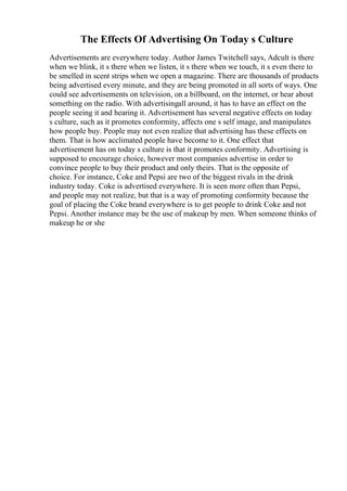 The Effects Of Advertising On Today s Culture
Advertisements are everywhere today. Author James Twitchell says, Adcult is there
when we blink, it s there when we listen, it s there when we touch, it s even there to
be smelled in scent strips when we open a magazine. There are thousands of products
being advertised every minute, and they are being promoted in all sorts of ways. One
could see advertisements on television, on a billboard, on the internet, or hear about
something on the radio. With advertisingall around, it has to have an effect on the
people seeing it and hearing it. Advertisement has several negative effects on today
s culture, such as it promotes conformity, affects one s self image, and manipulates
how people buy. People may not even realize that advertising has these effects on
them. That is how acclimated people have become to it. One effect that
advertisement has on today s culture is that it promotes conformity. Advertising is
supposed to encourage choice, however most companies advertise in order to
convince people to buy their product and only theirs. That is the opposite of
choice. For instance, Coke and Pepsi are two of the biggest rivals in the drink
industry today. Coke is advertised everywhere. It is seen more often than Pepsi,
and people may not realize, but that is a way of promoting conformity because the
goal of placing the Coke brand everywhere is to get people to drink Coke and not
Pepsi. Another instance may be the use of makeup by men. When someone thinks of
makeup he or she
 