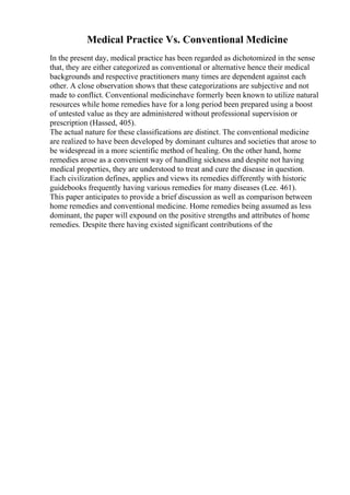 Medical Practice Vs. Conventional Medicine
In the present day, medical practice has been regarded as dichotomized in the sense
that, they are either categorized as conventional or alternative hence their medical
backgrounds and respective practitioners many times are dependent against each
other. A close observation shows that these categorizations are subjective and not
made to conflict. Conventional medicinehave formerly been known to utilize natural
resources while home remedies have for a long period been prepared using a boost
of untested value as they are administered without professional supervision or
prescription (Hassed, 405).
The actual nature for these classifications are distinct. The conventional medicine
are realized to have been developed by dominant cultures and societies that arose to
be widespread in a more scientific method of healing. On the other hand, home
remedies arose as a convenient way of handling sickness and despite not having
medical properties, they are understood to treat and cure the disease in question.
Each civilization defines, applies and views its remedies differently with historic
guidebooks frequently having various remedies for many diseases (Lee. 461).
This paper anticipates to provide a brief discussion as well as comparison between
home remedies and conventional medicine. Home remedies being assumed as less
dominant, the paper will expound on the positive strengths and attributes of home
remedies. Despite there having existed significant contributions of the
 